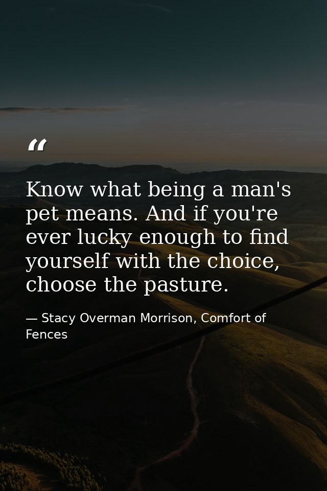 Know what being a man's pet means. And if you're ever lucky enough to find yourself with the choice, choose the pasture. — Stacy Overman Morrison, Comfort of Fences