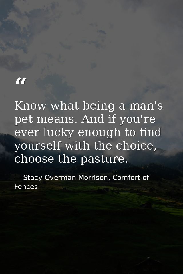 Know what being a man's pet means. And if you're ever lucky enough to find yourself with the choice, choose the pasture. — Stacy Overman Morrison, Comfort of Fences
