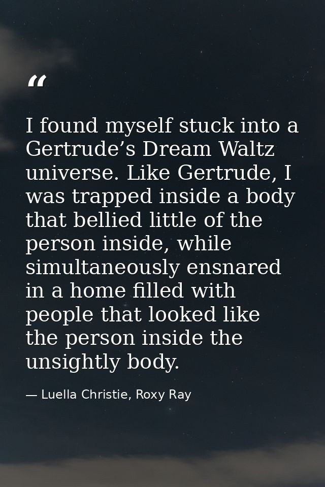 I found myself stuck into a Gertrude’s Dream Waltz universe. Like Gertrude, I was trapped inside a body that bellied lit — Luella Christie, Roxy Ray