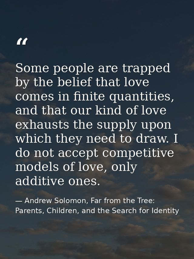 Some people are trapped by the belief that love comes in finite quantities, and that our kind of love exhausts the suppl — Andrew Solomon, Far from the Tree: Parents, Children, and the Search for Identity