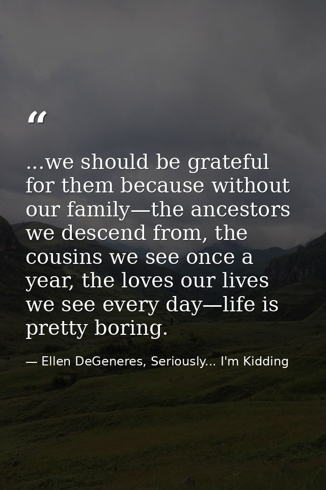 ...we should be grateful for them because without our family—the ancestors we descend from, the cousins we see once a ye — Ellen DeGeneres, Seriously... I'm Kidding
