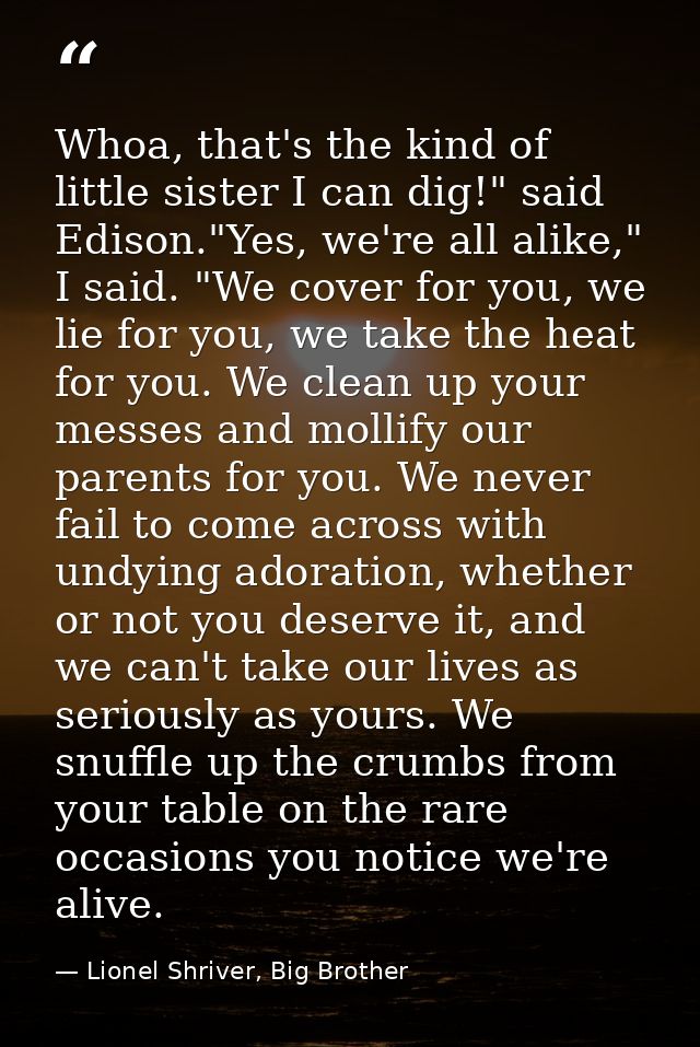 Whoa, that's the kind of little sister I can dig!" said Edison."Yes, we're all alike," I said. "We cover for you, we lie — Lionel Shriver, Big Brother