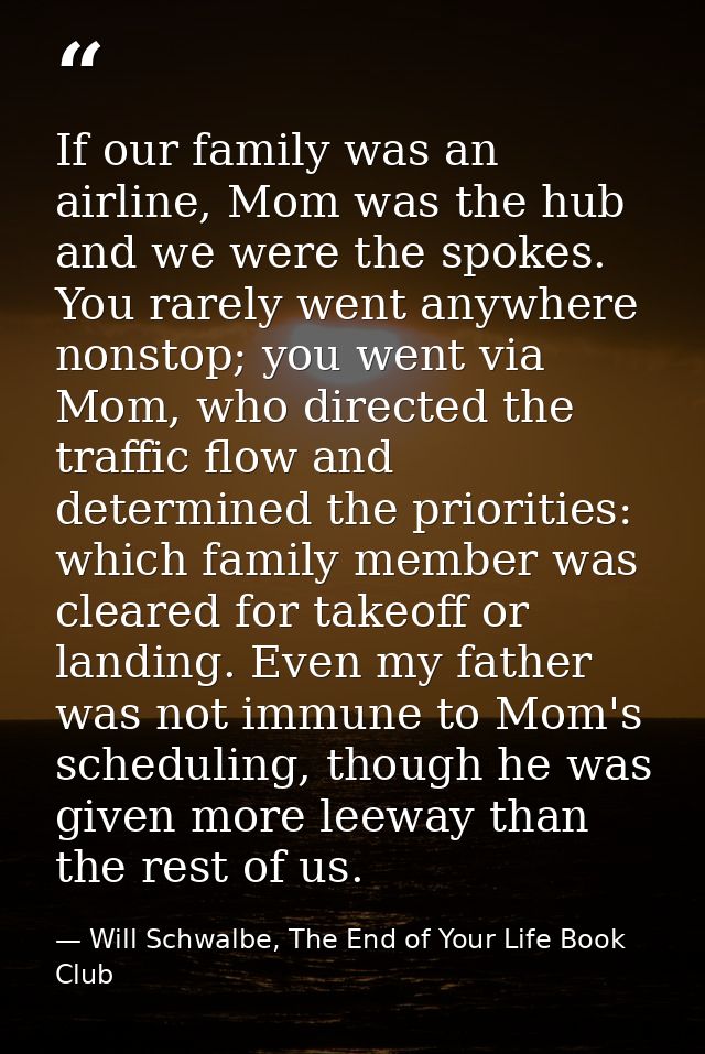 If our family was an airline, Mom was the hub and we were the spokes. You rarely went anywhere nonstop; you went via Mom — Will Schwalbe, The End of Your Life Book Club