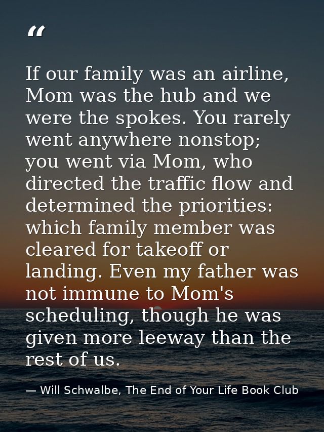 If our family was an airline, Mom was the hub and we were the spokes. You rarely went anywhere nonstop; you went via Mom — Will Schwalbe, The End of Your Life Book Club