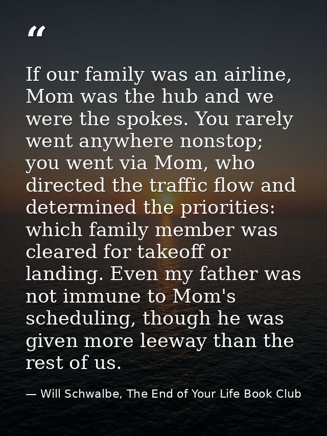 If our family was an airline, Mom was the hub and we were the spokes. You rarely went anywhere nonstop; you went via Mom — Will Schwalbe, The End of Your Life Book Club
