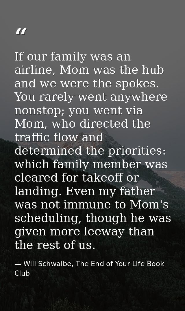If our family was an airline, Mom was the hub and we were the spokes. You rarely went anywhere nonstop; you went via Mom — Will Schwalbe, The End of Your Life Book Club
