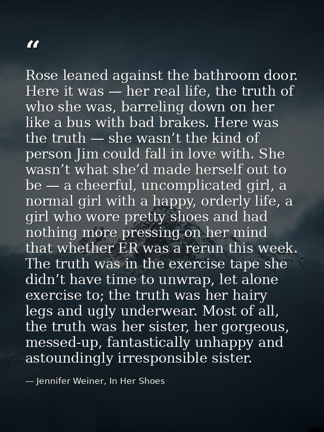 Rose leaned against the bathroom door. Here it was — her real life, the truth of who she was, barreling down on her like — Jennifer Weiner, In Her Shoes