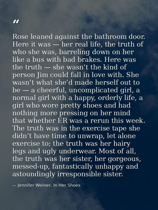 Rose leaned against the bathroom door. Here it was — her real life, the truth of who she was, barreling down on her like — Jennifer Weiner, In Her Shoes