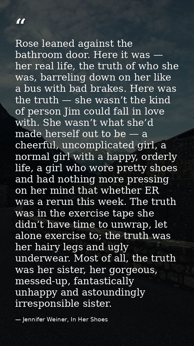 Rose leaned against the bathroom door. Here it was — her real life, the truth of who she was, barreling down on her like — Jennifer Weiner, In Her Shoes