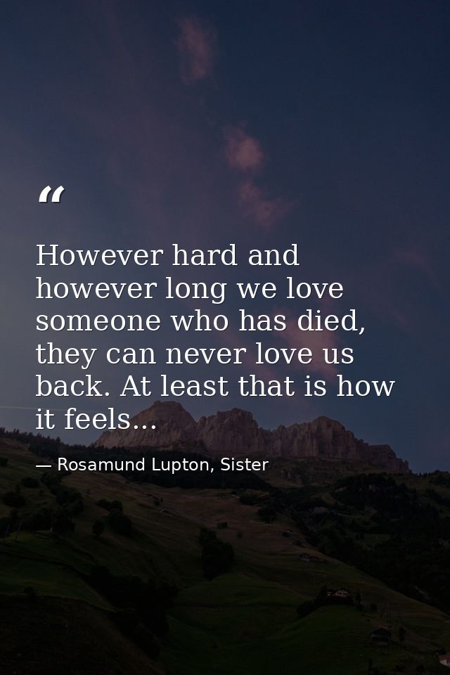 However hard and however long we love someone who has died, they can never love us back. At least that is how it feels.. — Rosamund Lupton, Sister