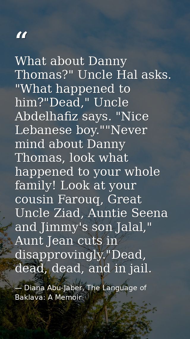What about Danny Thomas?" Uncle Hal asks. "What happened to him?"Dead," Uncle Abdelhafiz says. "Nice Lebanese boy.""Neve — Diana Abu-Jaber, The Language of Baklava: A Memoir