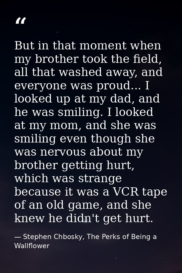 But in that moment when my brother took the field, all that washed away, and everyone was proud... I looked up at my dad — Stephen Chbosky, The Perks of Being a Wallflower