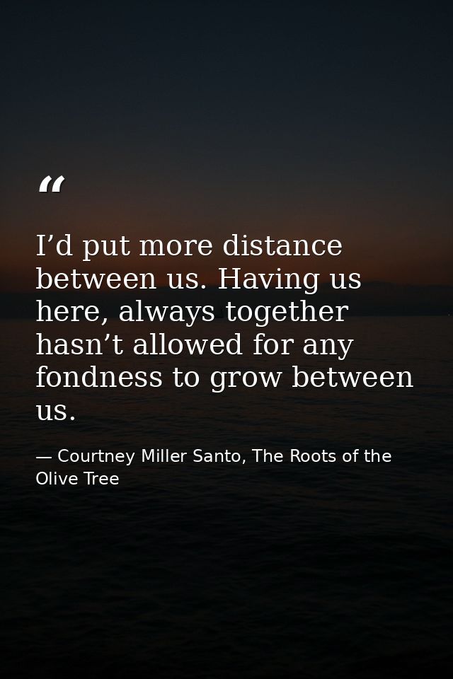 I’d put more distance between us. Having us here, always together hasn’t allowed for any fondness to grow between us. — Courtney Miller Santo, The Roots of the Olive Tree