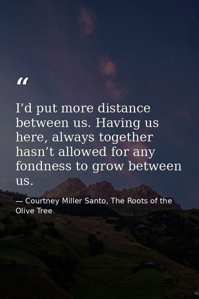 I’d put more distance between us. Having us here, always together hasn’t allowed for any fondness to grow between us. — Courtney Miller Santo, The Roots of the Olive Tree