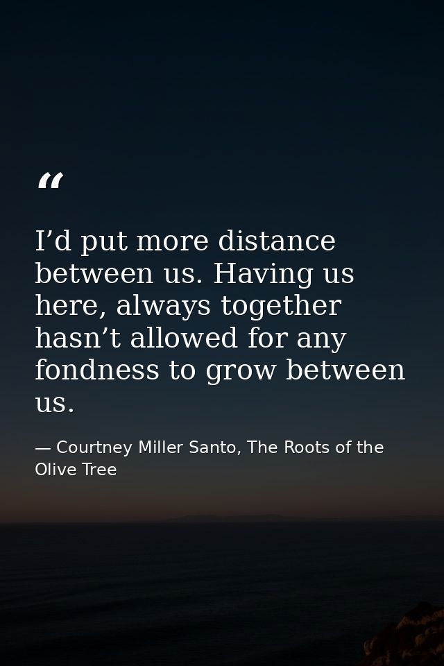 I’d put more distance between us. Having us here, always together hasn’t allowed for any fondness to grow between us. — Courtney Miller Santo, The Roots of the Olive Tree