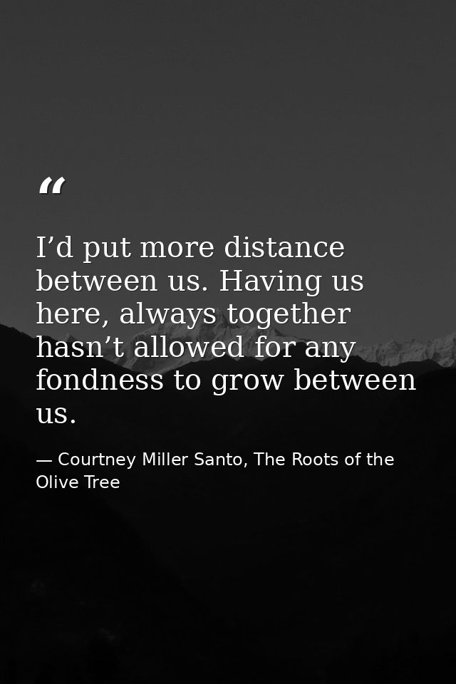 I’d put more distance between us. Having us here, always together hasn’t allowed for any fondness to grow between us. — Courtney Miller Santo, The Roots of the Olive Tree