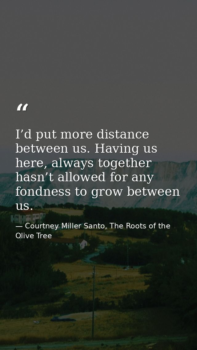 I’d put more distance between us. Having us here, always together hasn’t allowed for any fondness to grow between us. — Courtney Miller Santo, The Roots of the Olive Tree