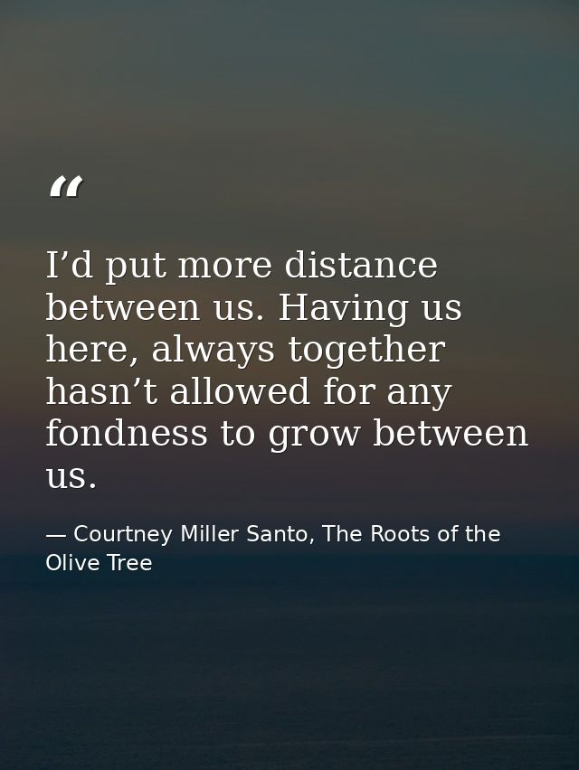 I’d put more distance between us. Having us here, always together hasn’t allowed for any fondness to grow between us. — Courtney Miller Santo, The Roots of the Olive Tree