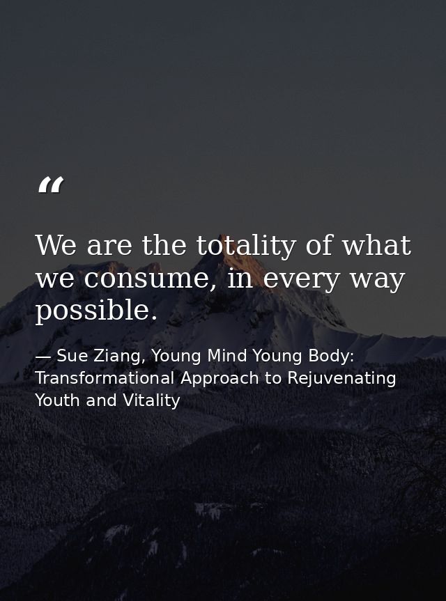 We are the totality of what we consume, in every way possible. — Sue Ziang, Young Mind Young Body: Transformational Approach to Rejuvenating Youth and Vitality