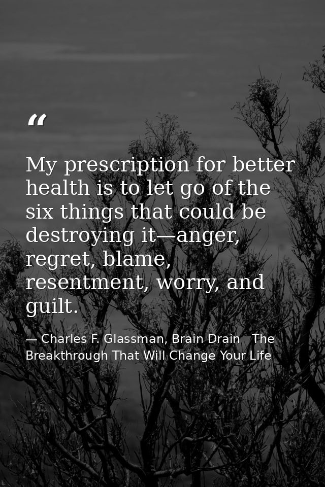 My prescription for better health is to let go of the six things that could be destroying it—anger, regret, blame, resen — Charles F. Glassman, Brain Drain   The Breakthrough That Will Change Your Life