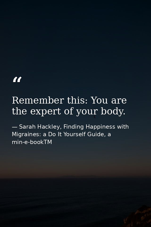 Remember this: You are the expert of your body. — Sarah Hackley, Finding Happiness with Migraines: a Do It Yourself Guide, a min-e-bookTM
