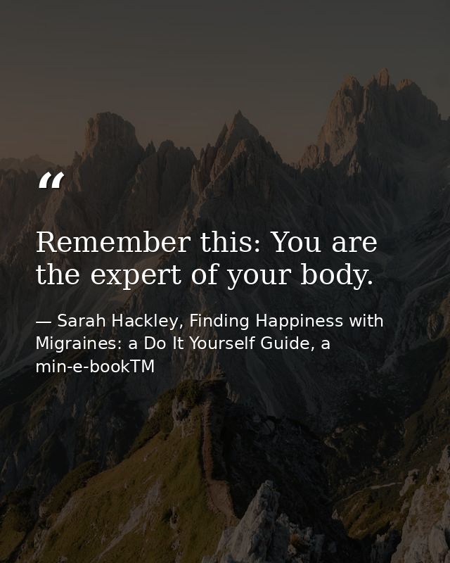 Remember this: You are the expert of your body. — Sarah Hackley, Finding Happiness with Migraines: a Do It Yourself Guide, a min-e-bookTM