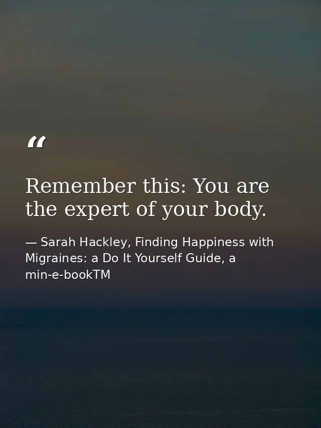 Remember this: You are the expert of your body. — Sarah Hackley, Finding Happiness with Migraines: a Do It Yourself Guide, a min-e-bookTM