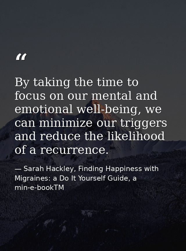 By taking the time to focus on our mental and emotional well-being, we can minimize our triggers and reduce the likeliho — Sarah Hackley, Finding Happiness with Migraines: a Do It Yourself Guide, a min-e-bookTM
