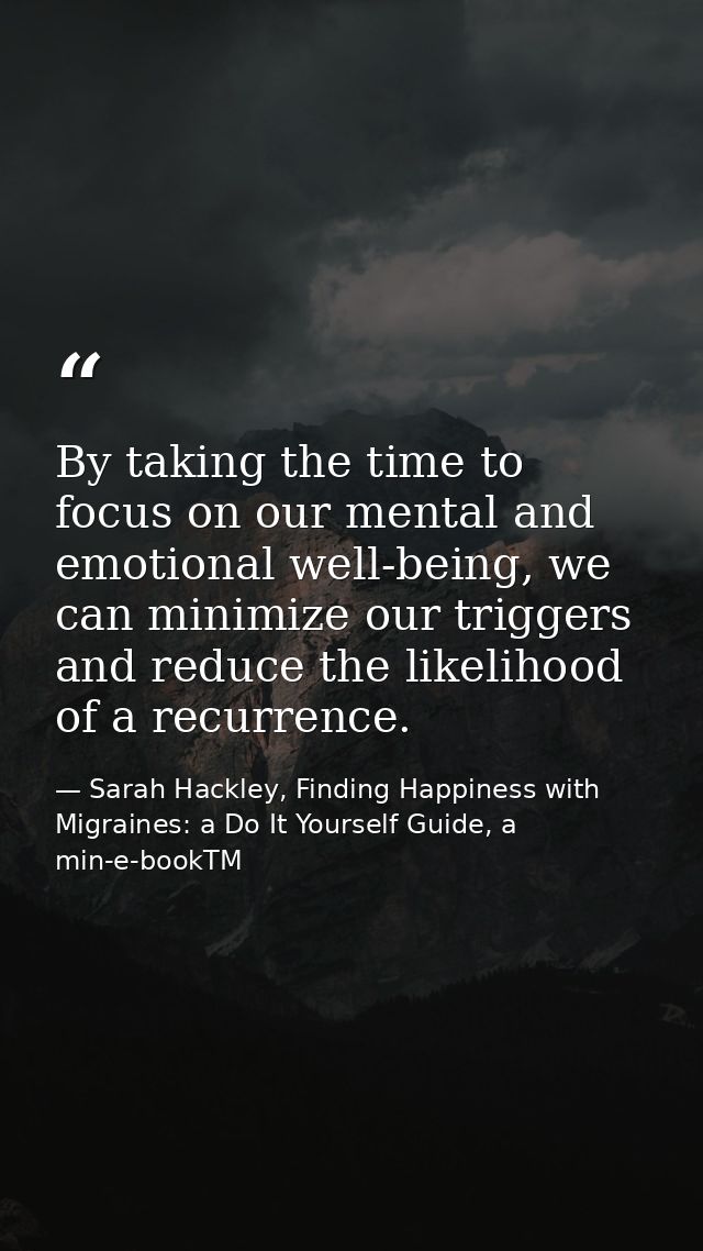 By taking the time to focus on our mental and emotional well-being, we can minimize our triggers and reduce the likeliho — Sarah Hackley, Finding Happiness with Migraines: a Do It Yourself Guide, a min-e-bookTM