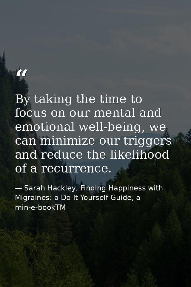 By taking the time to focus on our mental and emotional well-being, we can minimize our triggers and reduce the likeliho — Sarah Hackley, Finding Happiness with Migraines: a Do It Yourself Guide, a min-e-bookTM