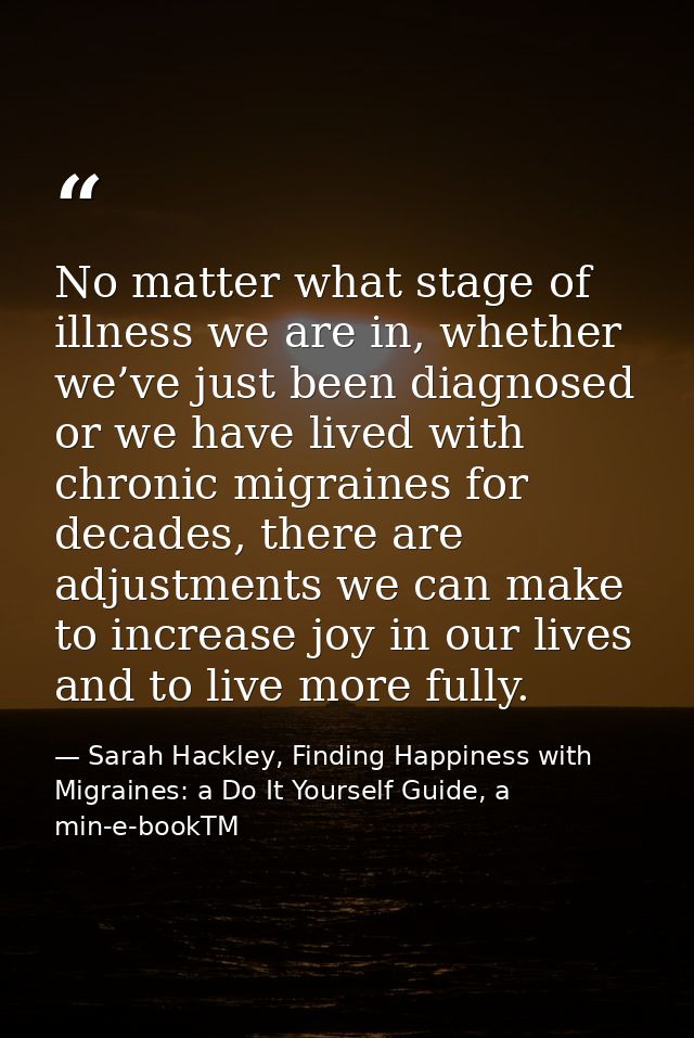 No matter what stage of illness we are in, whether we’ve just been diagnosed or we have lived with chronic migraines for — Sarah Hackley, Finding Happiness with Migraines: a Do It Yourself Guide, a min-e-bookTM