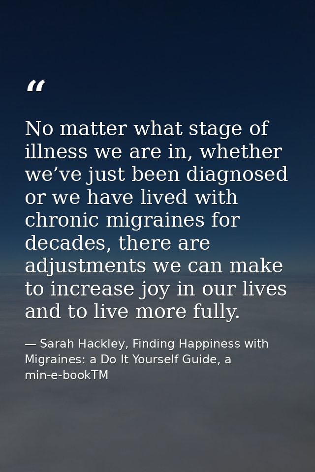 No matter what stage of illness we are in, whether we’ve just been diagnosed or we have lived with chronic migraines for — Sarah Hackley, Finding Happiness with Migraines: a Do It Yourself Guide, a min-e-bookTM