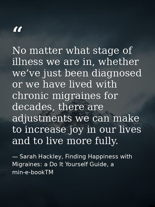 No matter what stage of illness we are in, whether we’ve just been diagnosed or we have lived with chronic migraines for — Sarah Hackley, Finding Happiness with Migraines: a Do It Yourself Guide, a min-e-bookTM