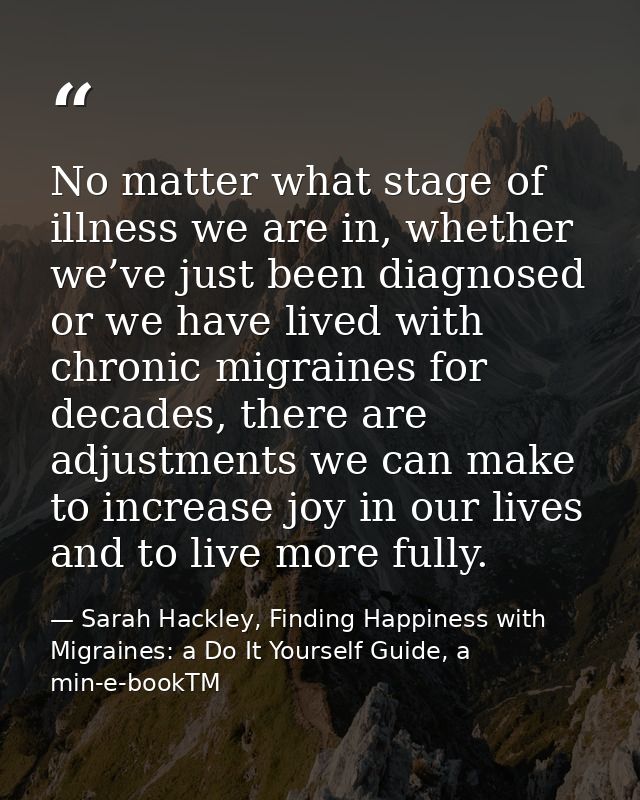 No matter what stage of illness we are in, whether we’ve just been diagnosed or we have lived with chronic migraines for — Sarah Hackley, Finding Happiness with Migraines: a Do It Yourself Guide, a min-e-bookTM