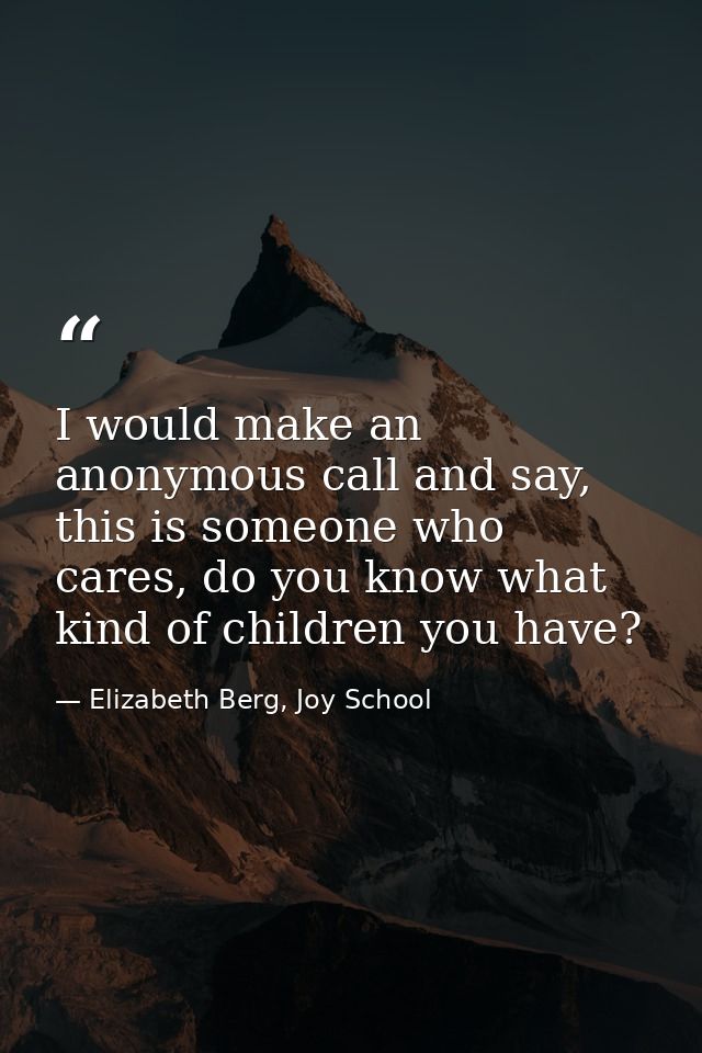 I would make an anonymous call and say, this is someone who cares, do you know what kind of children you have? — Elizabeth Berg, Joy School