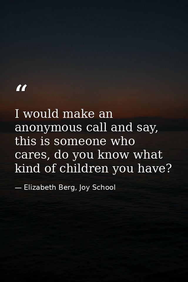 I would make an anonymous call and say, this is someone who cares, do you know what kind of children you have? — Elizabeth Berg, Joy School