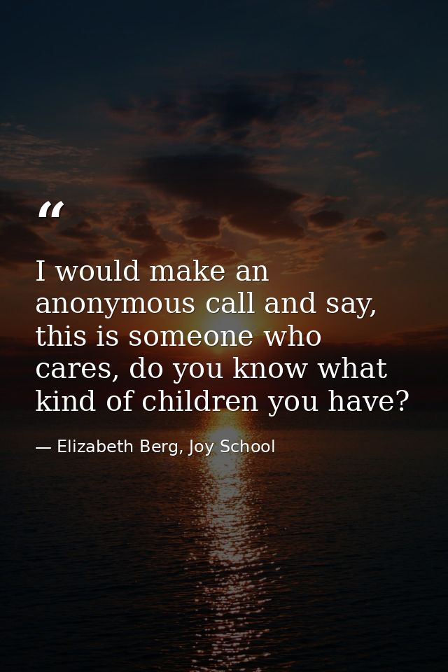 I would make an anonymous call and say, this is someone who cares, do you know what kind of children you have? — Elizabeth Berg, Joy School