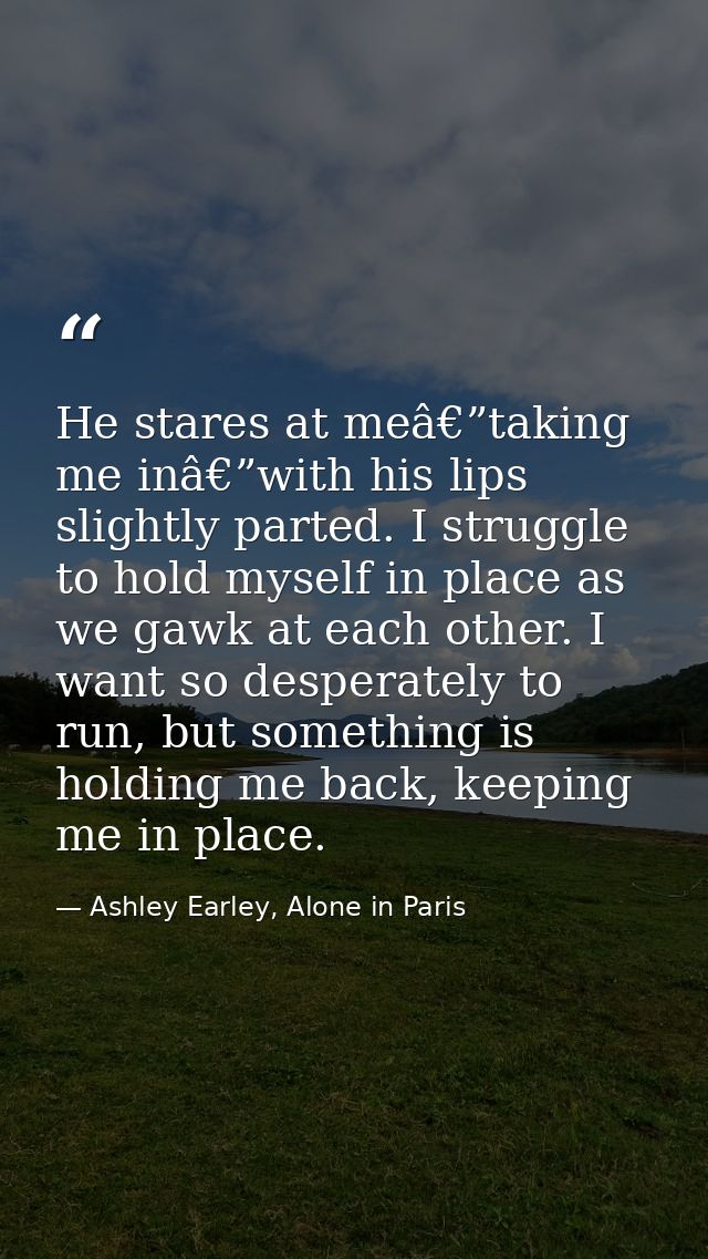 He stares at meâ€”taking me inâ€”with his lips slightly parted. I struggle to hold myself in place as we gawk at each ot — Ashley Earley, Alone in Paris