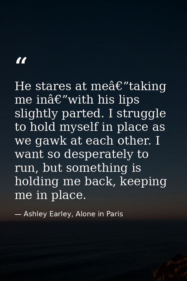 He stares at meâ€”taking me inâ€”with his lips slightly parted. I struggle to hold myself in place as we gawk at each ot — Ashley Earley, Alone in Paris