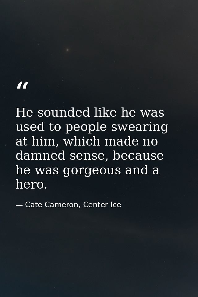 He sounded like he was used to people swearing at him, which made no damned sense, because he was gorgeous and a hero. — Cate Cameron, Center Ice