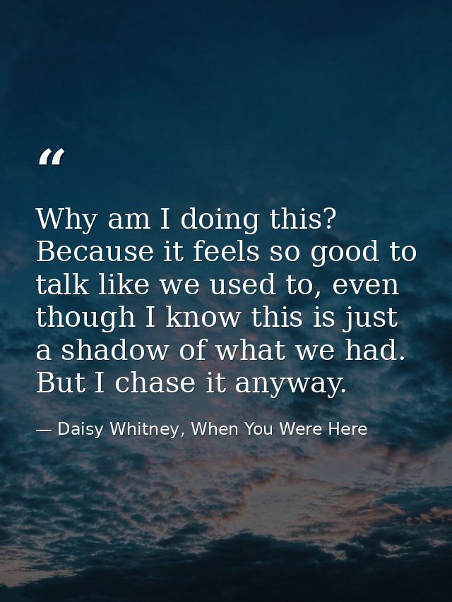Why am I doing this? Because it feels so good to talk like we used to, even though I know this is just a shadow of what  — Daisy Whitney, When You Were Here