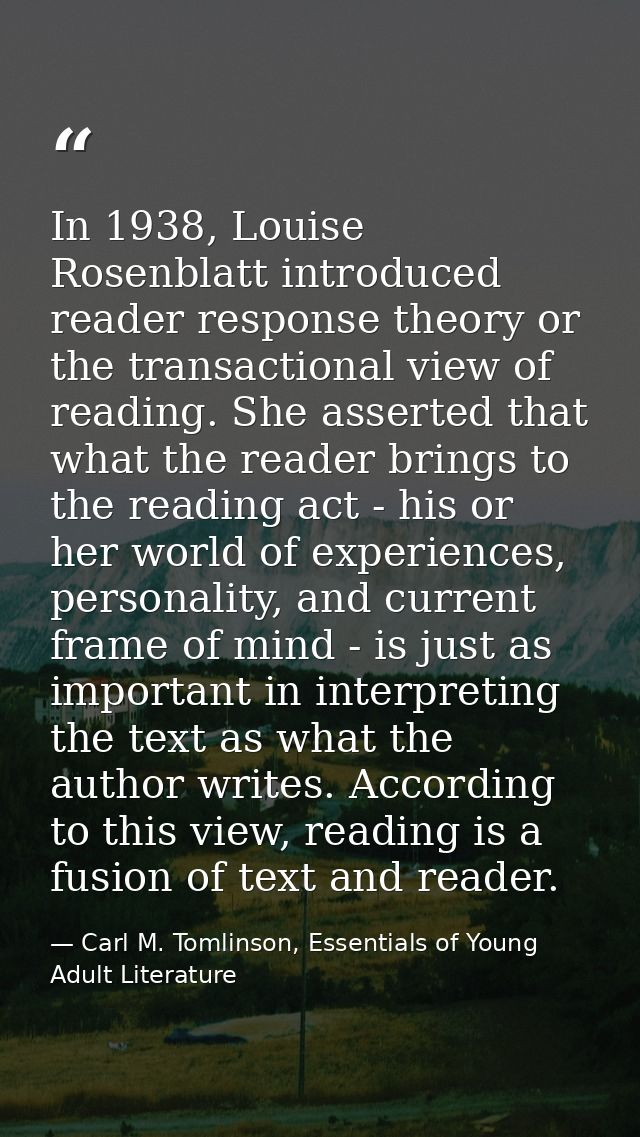 In 1938, Louise Rosenblatt introduced reader response theory or the transactional view of reading. She asserted that wha — Carl M. Tomlinson, Essentials of Young Adult Literature