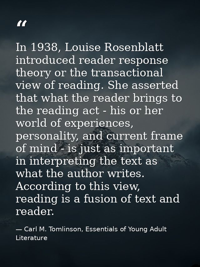 In 1938, Louise Rosenblatt introduced reader response theory or the transactional view of reading. She asserted that wha — Carl M. Tomlinson, Essentials of Young Adult Literature