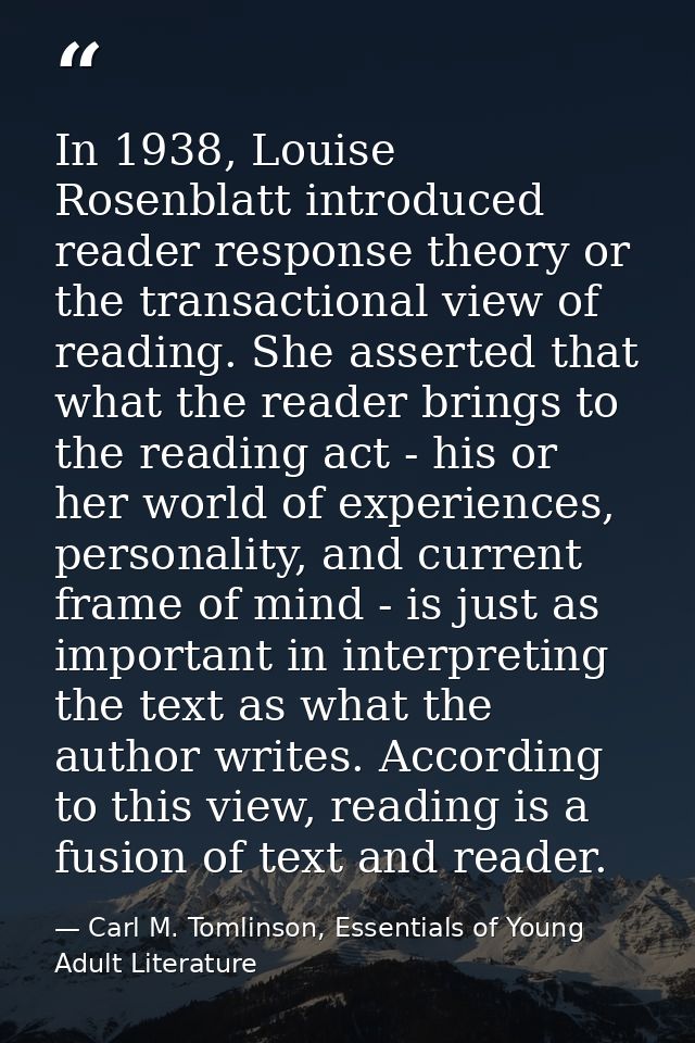 In 1938, Louise Rosenblatt introduced reader response theory or the transactional view of reading. She asserted that wha — Carl M. Tomlinson, Essentials of Young Adult Literature