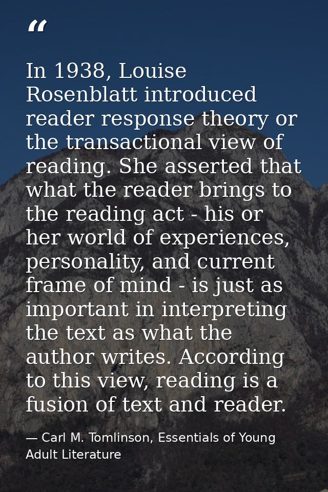 In 1938, Louise Rosenblatt introduced reader response theory or the transactional view of reading. She asserted that wha — Carl M. Tomlinson, Essentials of Young Adult Literature