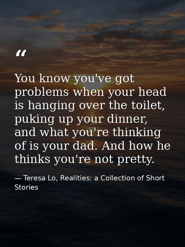 You know you've got problems when your head is hanging over the toilet, puking up your dinner, and what you're thinking  — Teresa Lo, Realities: a Collection of Short Stories