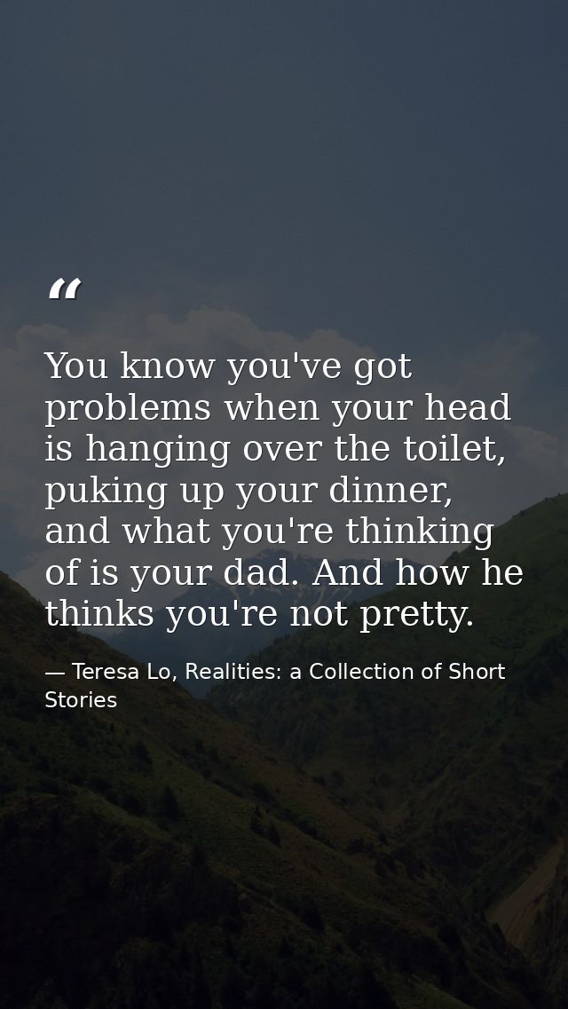 You know you've got problems when your head is hanging over the toilet, puking up your dinner, and what you're thinking  — Teresa Lo, Realities: a Collection of Short Stories
