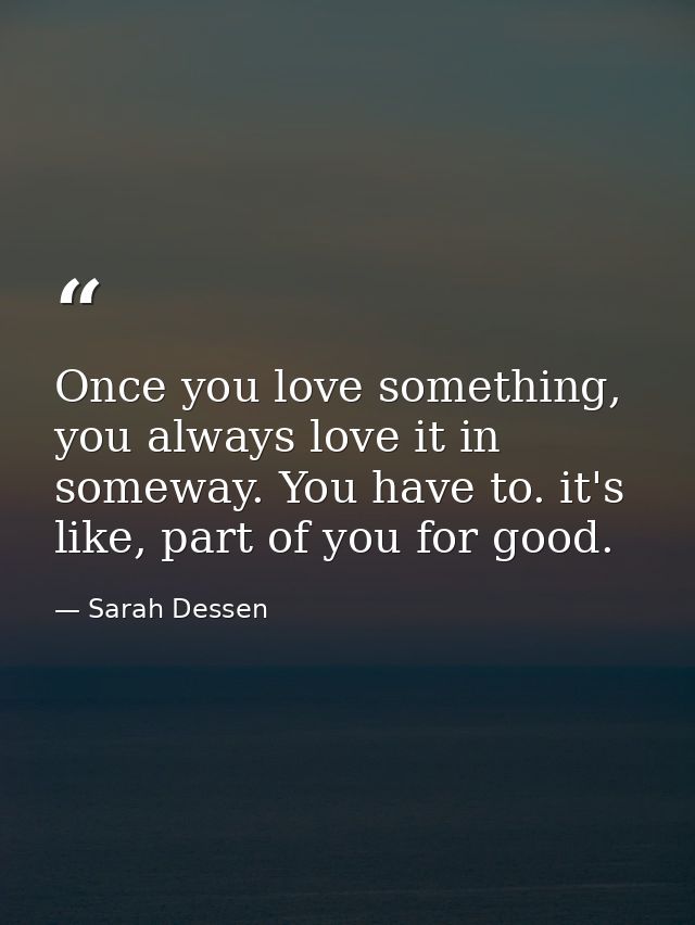 Once you love something, you always love it in someway. You have to. it's like, part of you for good. — Sarah Dessen