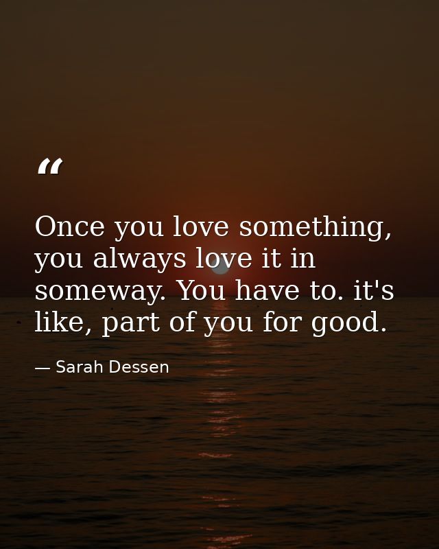 Once you love something, you always love it in someway. You have to. it's like, part of you for good. — Sarah Dessen