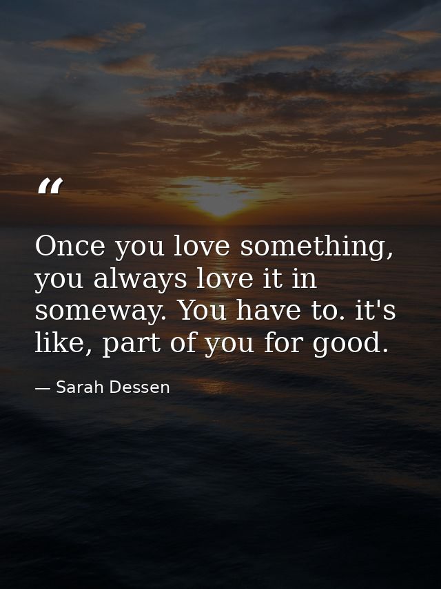 Once you love something, you always love it in someway. You have to. it's like, part of you for good. — Sarah Dessen